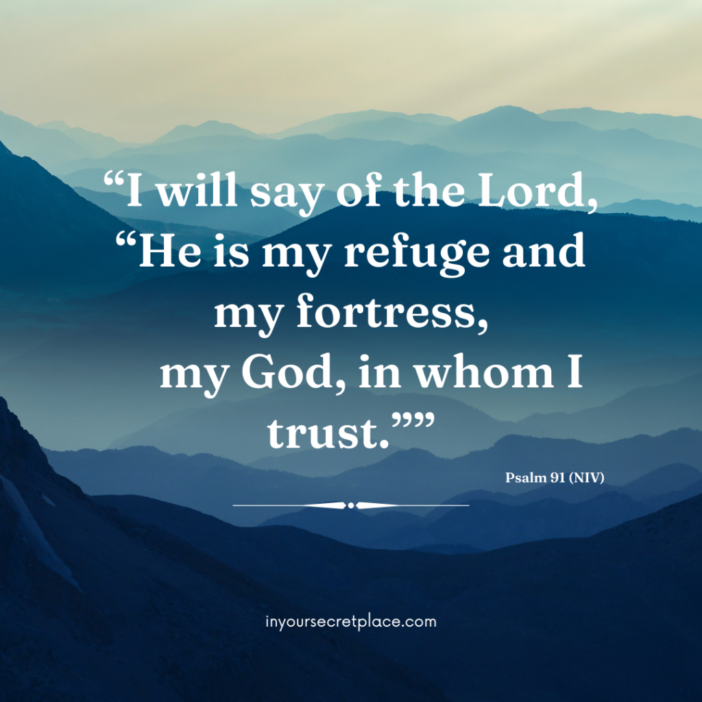 Psalm 91 - I will say of the Lord, “He is my refuge and my fortress,     my God, in whom I trust.”